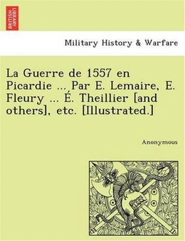 La Guerre de 1557 En Picardie ... Par E. Lemaire, E. Fleury ... E. Theillier [And Others],